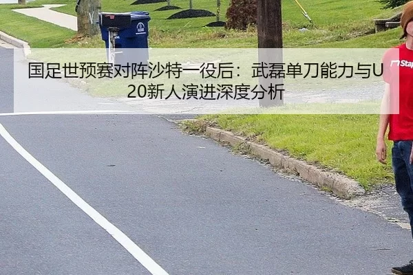 国足世预赛对阵沙特一役后：武磊单刀能力与U20新人演进深度分析