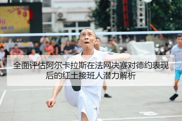 全面评估阿尔卡拉斯在法网决赛对德约表现后的红土接班人潜力解析