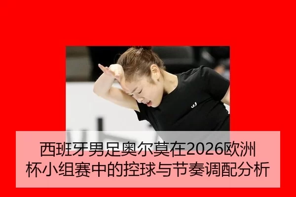 西班牙男足奥尔莫在2026欧洲杯小组赛中的控球与节奏调配分析